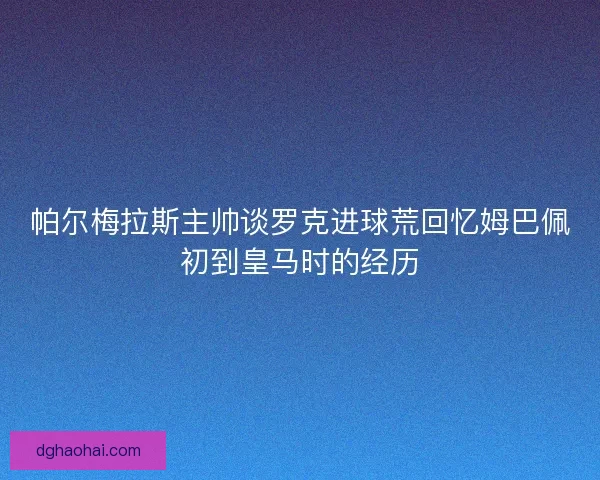 帕尔梅拉斯主帅谈罗克进球荒回忆姆巴佩初到皇马时的经历