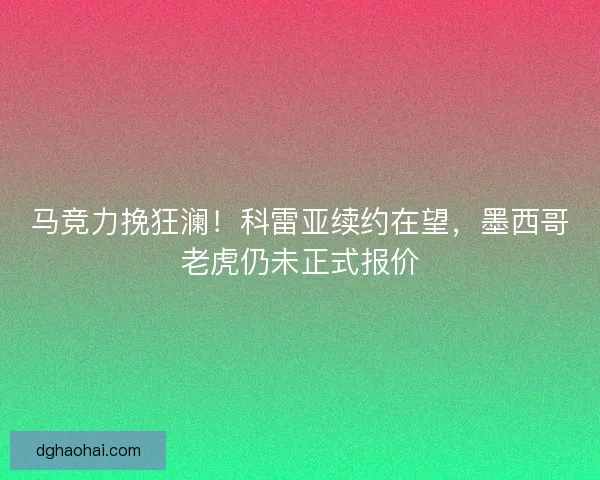 马竞力挽狂澜！科雷亚续约在望，墨西哥老虎仍未正式报价