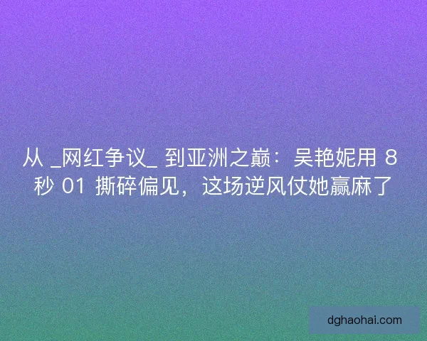 从 _网红争议_ 到亚洲之巅：吴艳妮用 8 秒 01 撕碎偏见，这场逆风仗她赢麻了