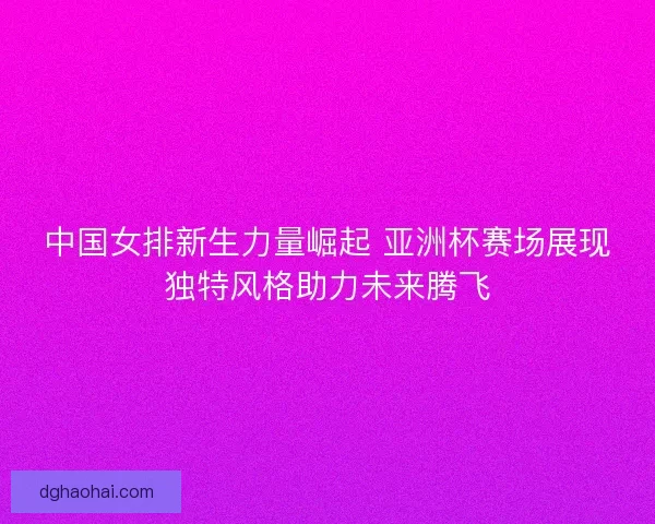 中国女排新生力量崛起 亚洲杯赛场展现独特风格助力未来腾飞