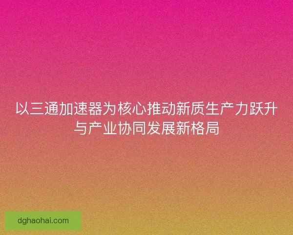 以三通加速器为核心推动新质生产力跃升与产业协同发展新格局