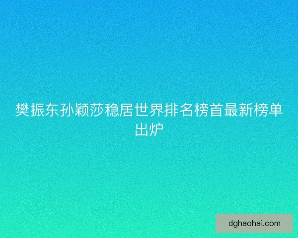 樊振东孙颖莎稳居世界排名榜首最新榜单出炉