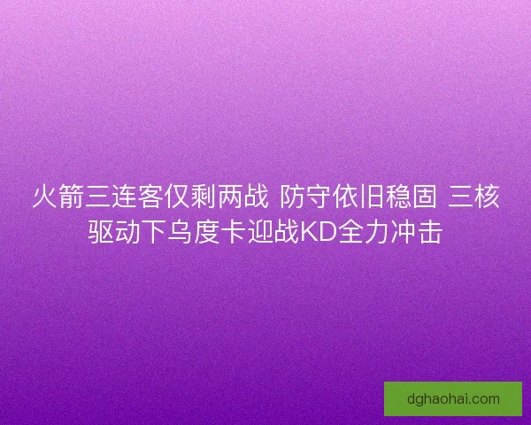 火箭三连客仅剩两战 防守依旧稳固 三核驱动下乌度卡迎战KD全力冲击