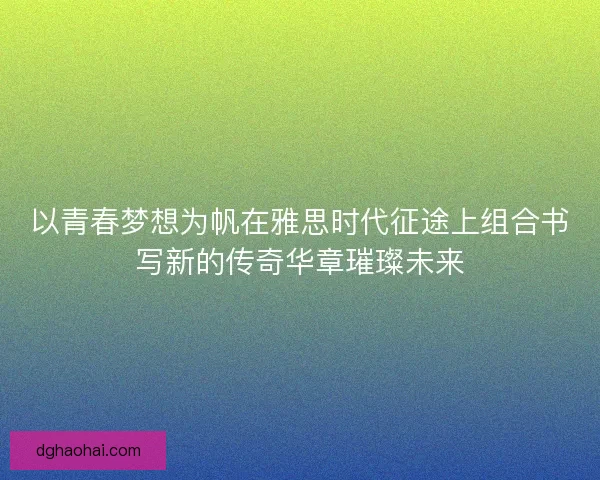 以青春梦想为帆在雅思时代征途上组合书写新的传奇华章璀璨未来