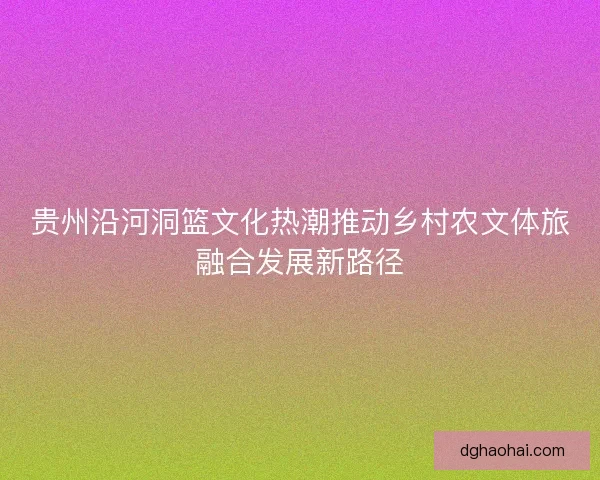 贵州沿河洞篮文化热潮推动乡村农文体旅融合发展新路径