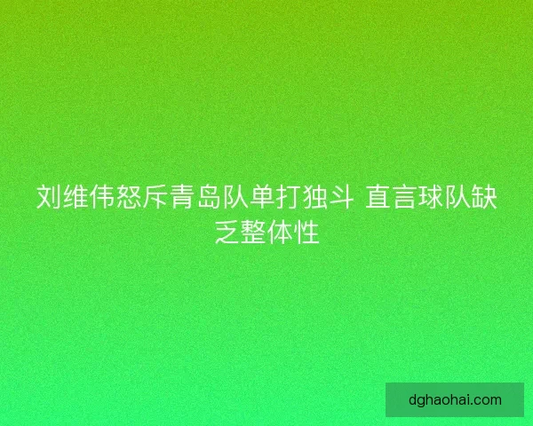 刘维伟怒斥青岛队单打独斗 直言球队缺乏整体性