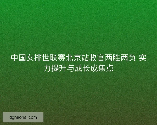 中国女排世联赛北京站收官两胜两负 实力提升与成长成焦点