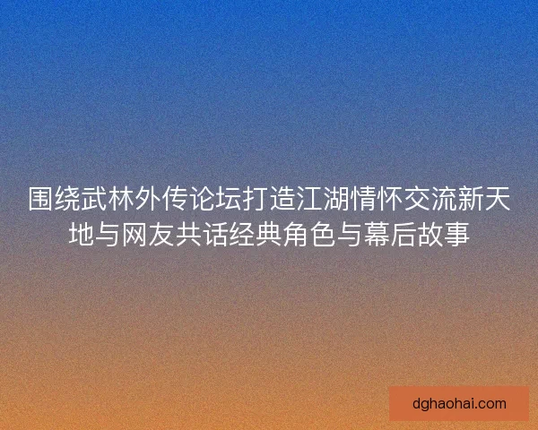 围绕武林外传论坛打造江湖情怀交流新天地与网友共话经典角色与幕后故事