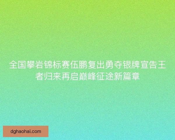 全国攀岩锦标赛伍鹏复出勇夺银牌宣告王者归来再启巅峰征途新篇章