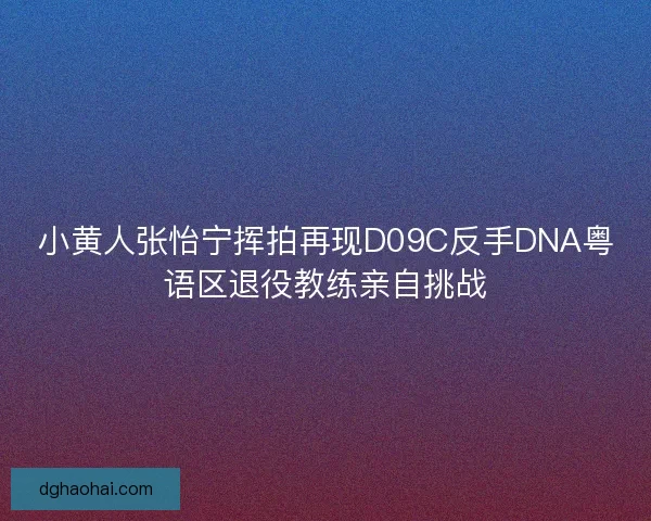 小黄人张怡宁挥拍再现D09C反手DNA粤语区退役教练亲自挑战