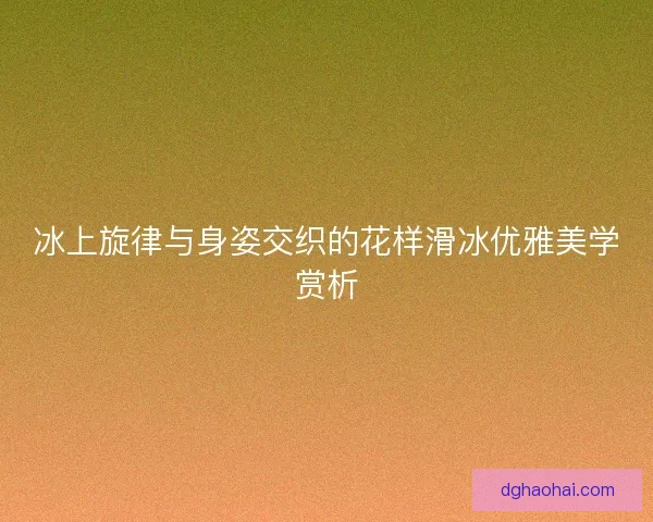 冰上旋律与身姿交织的花样滑冰优雅美学赏析