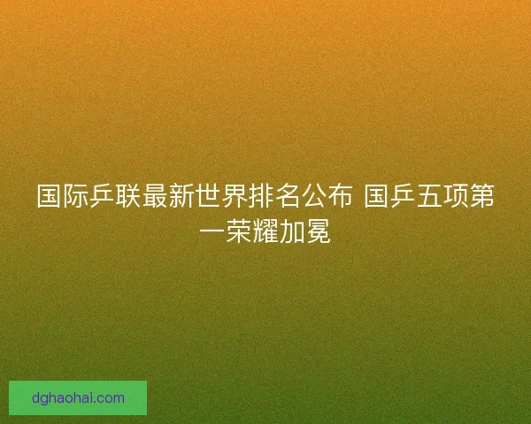 国际乒联最新世界排名公布 国乒五项第一荣耀加冕