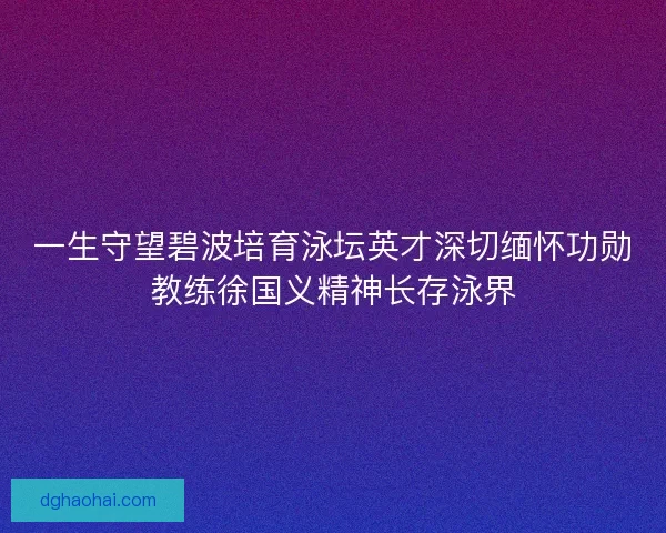 一生守望碧波培育泳坛英才深切缅怀功勋教练徐国义精神长存泳界