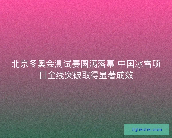 北京冬奥会测试赛圆满落幕 中国冰雪项目全线突破取得显著成效