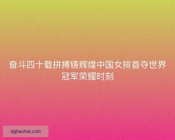 奋斗四十载拼搏铸辉煌中国女排首夺世界冠军荣耀时刻